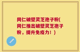 同仁破壁灵芝孢子粉(同仁推出破壁灵芝孢子粉，提升免疫力！)