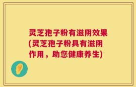 灵芝孢子粉有滋阴效果(灵芝孢子粉具有滋阴作用，助您健康养生)