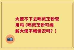 大便不下去喝灵芝粉管用吗 (喝灵芝粉可缓解大便不畅情况吗？)