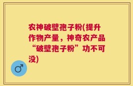 农神破壁孢子粉(提升作物产量，神奇农产品“破壁孢子粉”功不可没)