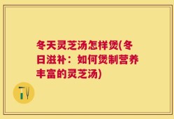 冬天灵芝汤怎样煲(冬日滋补：如何煲制营养丰富的灵芝汤)