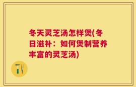 冬天灵芝汤怎样煲(冬日滋补：如何煲制营养丰富的灵芝汤)