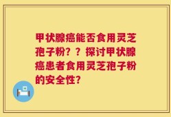 甲状腺癌能否食用灵芝孢子粉？？探讨甲状腺癌患者食用灵芝孢子粉的安全性？