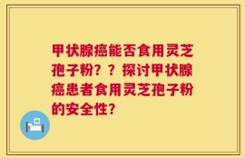 甲状腺癌能否食用灵芝孢子粉？？探讨甲状腺癌患者食用灵芝孢子粉的安全性？
