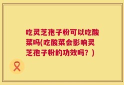 吃灵芝孢子粉可以吃酸菜吗(吃酸菜会影响灵芝孢子粉的功效吗？)