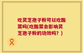 吃灵芝孢子粉可以吃酸菜吗(吃酸菜会影响灵芝孢子粉的功效吗？)