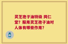 灵芝孢子油特级 同仁堂？服用灵芝孢子油对人体有哪些作用？