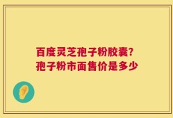百度灵芝孢子粉胶囊？孢子粉市面售价是多少