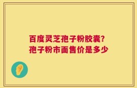 百度灵芝孢子粉胶囊？孢子粉市面售价是多少