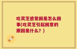 吃灵芝感觉困是怎么回事(吃灵芝引起困意的原因是什么？)