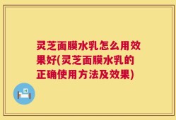 灵芝面膜水乳怎么用效果好(灵芝面膜水乳的正确使用方法及效果)