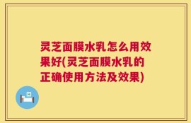 灵芝面膜水乳怎么用效果好(灵芝面膜水乳的正确使用方法及效果)