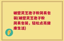 破壁灵芝孢子粉简易包装(破壁灵芝孢子粉 简易包装，轻松点亮健康生活)