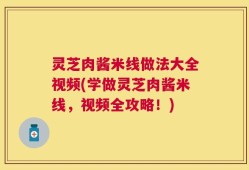 灵芝肉酱米线做法大全视频(学做灵芝肉酱米线，视频全攻略！)