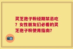 灵芝孢子粉经期禁忌吃？女性朋友们必看的灵芝孢子粉使用指南？