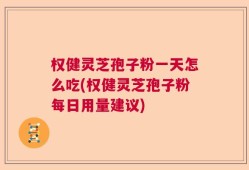 权健灵芝孢子粉一天怎么吃(权健灵芝孢子粉每日用量建议)