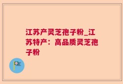 江苏产灵芝孢子粉_江苏特产：高品质灵芝孢子粉