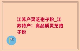 江苏产灵芝孢子粉_江苏特产：高品质灵芝孢子粉