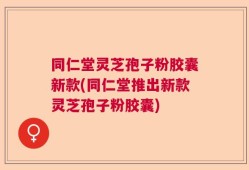 同仁堂灵芝孢子粉胶囊新款(同仁堂推出新款灵芝孢子粉胶囊)