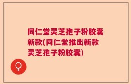 同仁堂灵芝孢子粉胶囊新款(同仁堂推出新款灵芝孢子粉胶囊)
