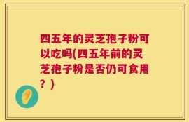 四五年的灵芝孢子粉可以吃吗(四五年前的灵芝孢子粉是否仍可食用？)