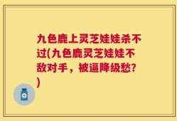 九色鹿上灵芝娃娃杀不过(九色鹿灵芝娃娃不敌对手，被逼降级愁？)