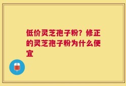 低价灵芝孢子粉？修正的灵芝孢子粉为什么便宜