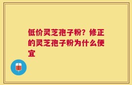 低价灵芝孢子粉？修正的灵芝孢子粉为什么便宜