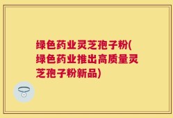 绿色药业灵芝孢子粉(绿色药业推出高质量灵芝孢子粉新品)