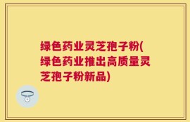 绿色药业灵芝孢子粉(绿色药业推出高质量灵芝孢子粉新品)