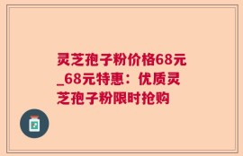 灵芝孢子粉价格68元_68元特惠：优质灵芝孢子粉限时抢购
