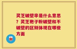 灵芝破壁率是什么意思？灵芝袍子粉破壁和不破壁的区别体现在哪些方面