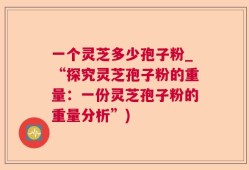 一个灵芝多少孢子粉_“探究灵芝孢子粉的重量：一份灵芝孢子粉的重量分析”)