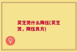 灵芝煲什么降压(灵芝煲，降压良方)