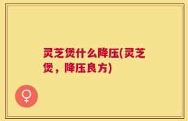 灵芝煲什么降压(灵芝煲，降压良方)
