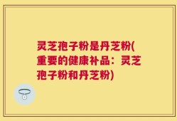 灵芝孢子粉是丹芝粉(重要的健康补品：灵芝孢子粉和丹芝粉)