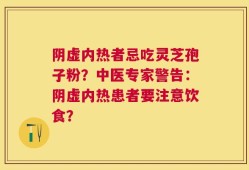 阴虚内热者忌吃灵芝孢子粉？中医专家警告：阴虚内热患者要注意饮食？