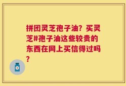 拼团灵芝孢子油？买灵芝#孢子油这些较贵的东西在网上买信得过吗？