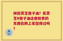 拼团灵芝孢子油？买灵芝#孢子油这些较贵的东西在网上买信得过吗？