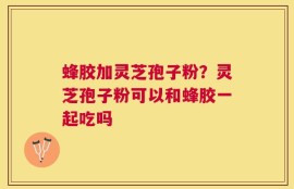 蜂胶加灵芝孢子粉？灵芝孢子粉可以和蜂胶一起吃吗