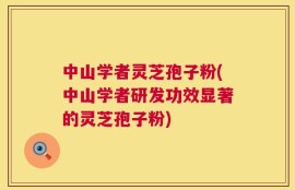 中山学者灵芝孢子粉(中山学者研发功效显著的灵芝孢子粉)