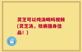 灵芝可以炖汤喝吗视频(灵芝汤，祛病强身佳品！)