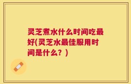 灵芝煮水什么时间吃最好(灵芝水最佳服用时间是什么？)