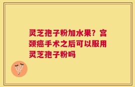 灵芝孢子粉加水果？宫颈癌手术之后可以服用灵芝孢子粉吗