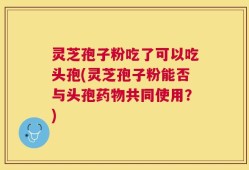 灵芝孢子粉吃了可以吃头孢(灵芝孢子粉能否与头孢药物共同使用？)