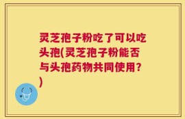 灵芝孢子粉吃了可以吃头孢(灵芝孢子粉能否与头孢药物共同使用？)