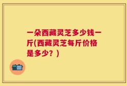 一朵西藏灵芝多少钱一斤(西藏灵芝每斤价格是多少？)