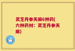 灵芝丹参天麻6种药(六种药材：灵芝丹参天麻)