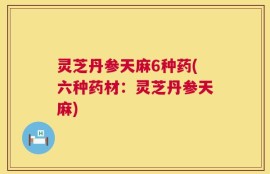 灵芝丹参天麻6种药(六种药材：灵芝丹参天麻)