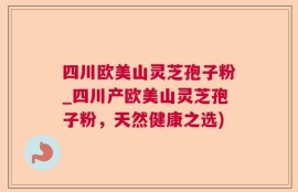 四川欧美山灵芝孢子粉_四川产欧美山灵芝孢子粉，天然健康之选)